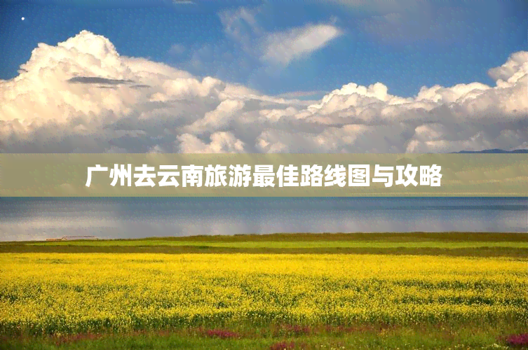 广州去云南旅游更佳路线图与攻略